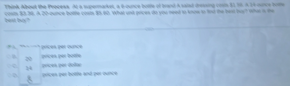 Think About the Process. At a supermarket, a 6-ounce bottle of brand A salad dressing costs $1.56. A 14-ounce bote
costs $3.36. A 20-ounce bottle costs $5.60. What unit prices do you need to know to find the best buy? What is the
best buy?
~-~--1 prices per ounce
B 20
prices per bottle
C prices per dollar
prices per bottle and per ounce .