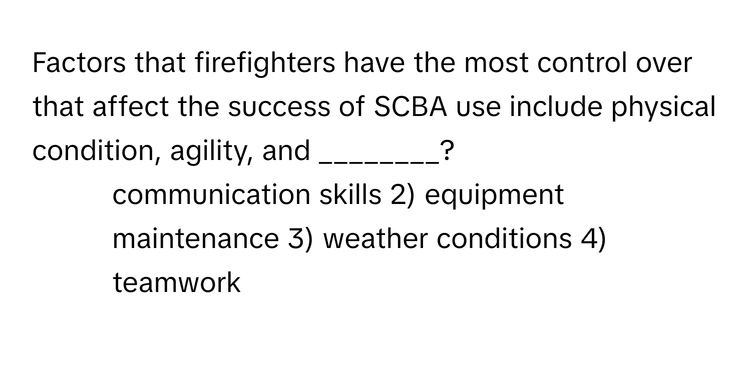 Factors that firefighters have the most control over that affect the success of SCBA use include physical condition, agility, and ________?

1) communication skills 2) equipment maintenance 3) weather conditions 4) teamwork