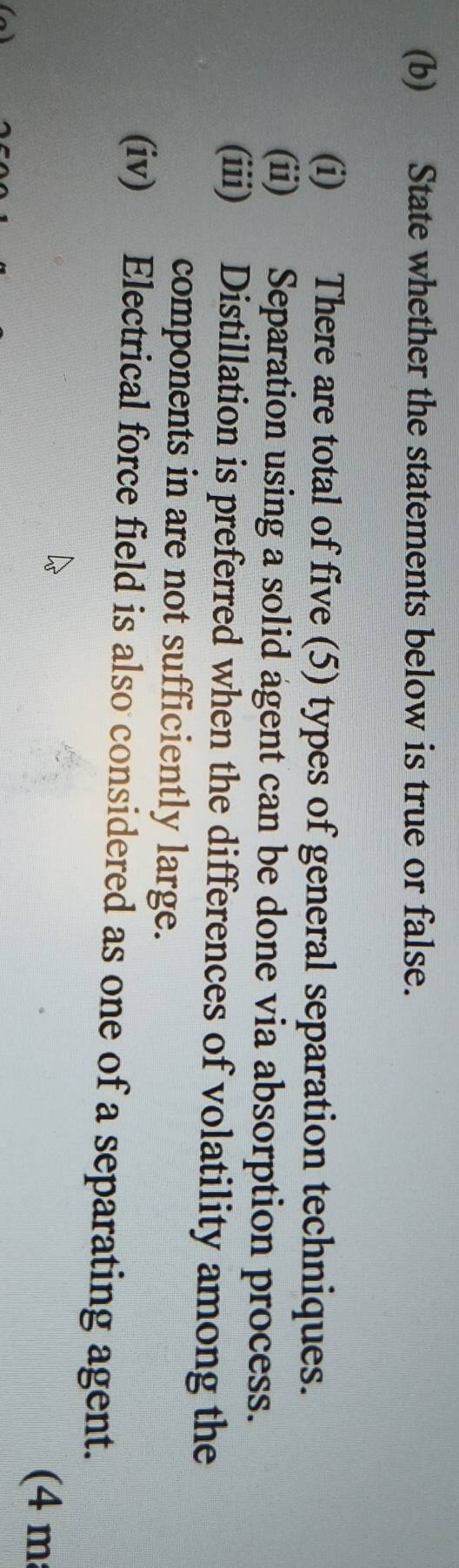 State whether the statements below is true or false. 
(i) There are total of five (5) types of general separation techniques. 
(ii) Separation using a solid agent can be done via absorption process. 
(iii) Distillation is preferred when the differences of volatility among the 
components in are not sufficiently large. 
(iv) Electrical force field is also considered as one of a separating agent. 
(4 m