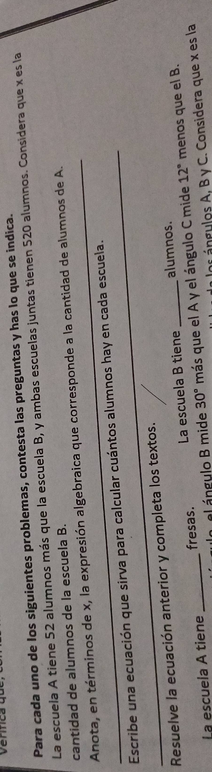 erca qu t 
Para cada uno de los siguientes problemas, contesta las preguntas y has lo que se indica. 
La escuela A tiene 52 alumnos más que la escuela B, y ambas escuelas juntas tienen 520 alumnos. Considera que x es la 
cantidad de alumnos de la escuela B. 
_Anota, en términos de x, la expresión algebraica que corresponde a la cantidad de alumnos de A. 
_Escribe una ecuación que sirva para calcular cuántos alumnos hay en cada escuela. 
Resuelve la ecuación anterior y completa los textos. 
alumnos. 
La escuela A tiene _fresas. La escuela B tiene_ 
la el ángulo B mide 30° más que el A y el ángulo C mide 12° menos que el B. 
los ángulos A, B y C. Considera que x es la