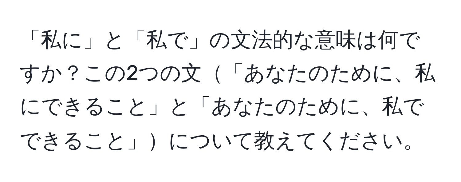 「私に」と「私で」の文法的な意味は何ですか？この2つの文「あなたのために、私にできること」と「あなたのために、私でできること」について教えてください。