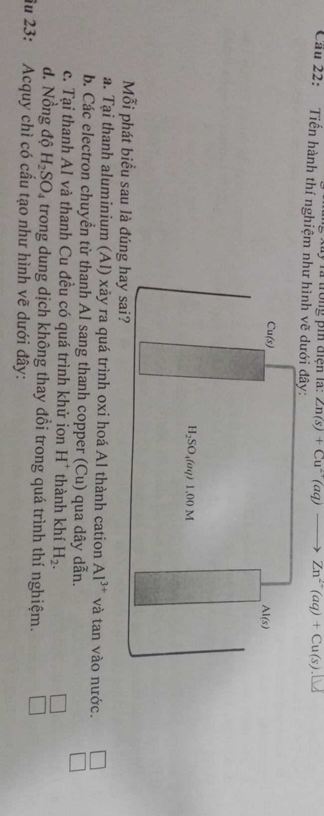 xãy rà trong pin điện la: Zn(s)+Cu^(2+)(aq)- Zn^(2+)(aq)+Cu(s).
Cầu 22: Tiến hành thí nghiệm 
Mỗi phát biểu sau là đún
a. Tại thanh aluminium (Al) xảy ra quá trình oxi hoá Al thành cation Al^(3+) và tan vào nước.
b. Các electron chuyển từ thanh Al sang thanh copper (Cu) qua dây dẫn.
c. Tại thanh Al và thanh Cu đều có quá trình khử ion H^+ thành khí H_2.
□
d. Nồng độ H_2SO_4 trong dung dịch không thay đồi trong quá trình thí nghiệm.
□
âu 23: Acquy chì có cầu tạo như hình vẽ dưới đây: