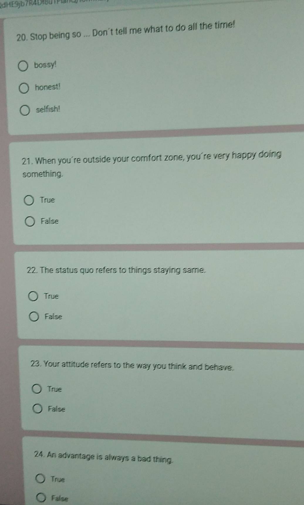 RdHE9jb7R4Df8d1Pan
20. Stop being so ... Don't tell me what to do all the time!
bossy!
honest!
selfish!
21. When you're outside your comfort zone, you're very happy doing
something.
True
False
22. The status quo refers to things staying same.
True
False
23. Your attitude refers to the way you think and behave.
True
False
24. An advantage is always a bad thing.
True
False