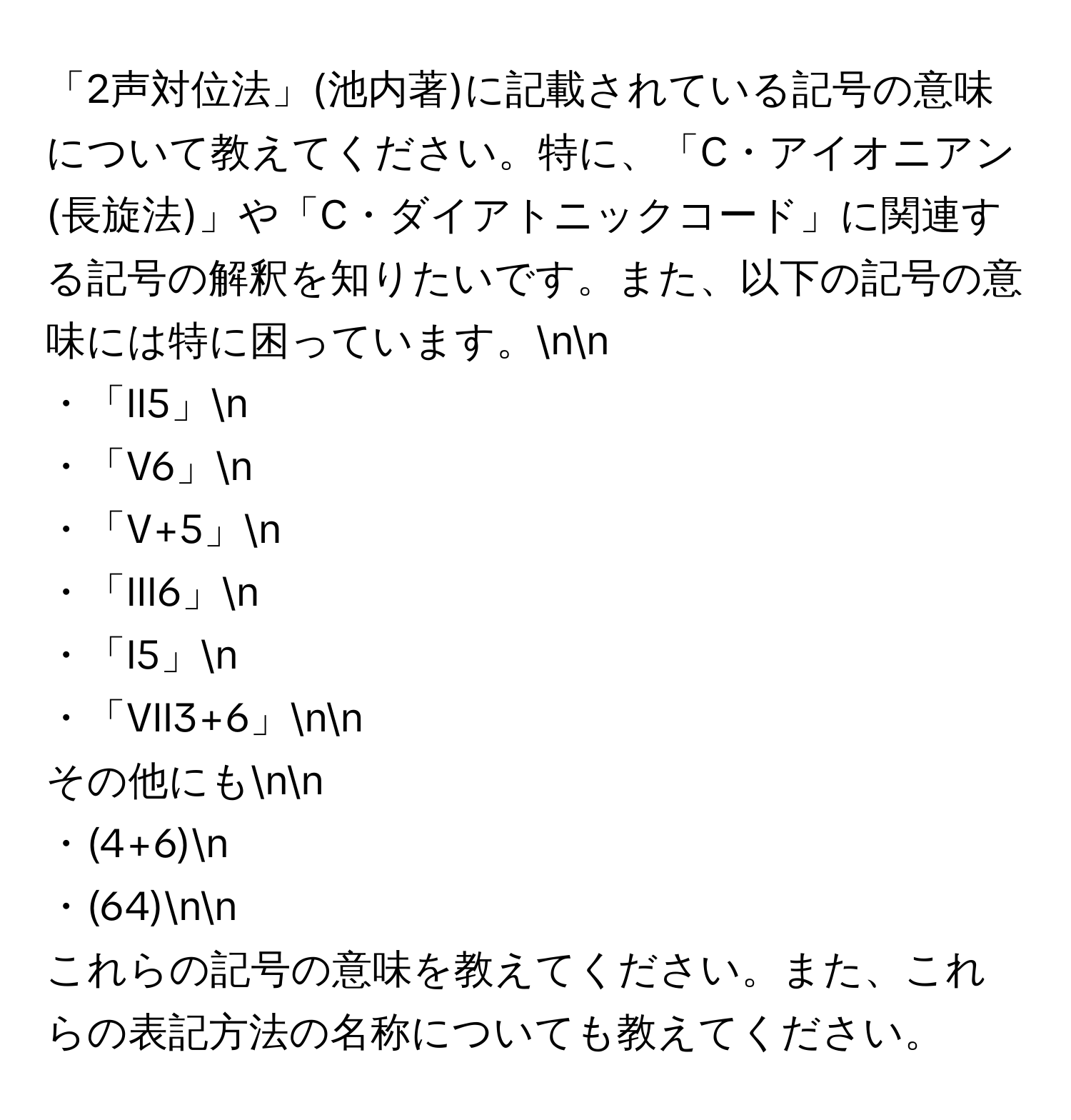 「2声対位法」(池内著)に記載されている記号の意味について教えてください。特に、「C・アイオニアン(長旋法)」や「C・ダイアトニックコード」に関連する記号の解釈を知りたいです。また、以下の記号の意味には特に困っています。nn
・「II5」n
・「V6」n
・「V+5」n
・「III6」n
・「I5」n
・「VII3+6」nn
その他にもnn
・(4+6)n
・(64)nn
これらの記号の意味を教えてください。また、これらの表記方法の名称についても教えてください。