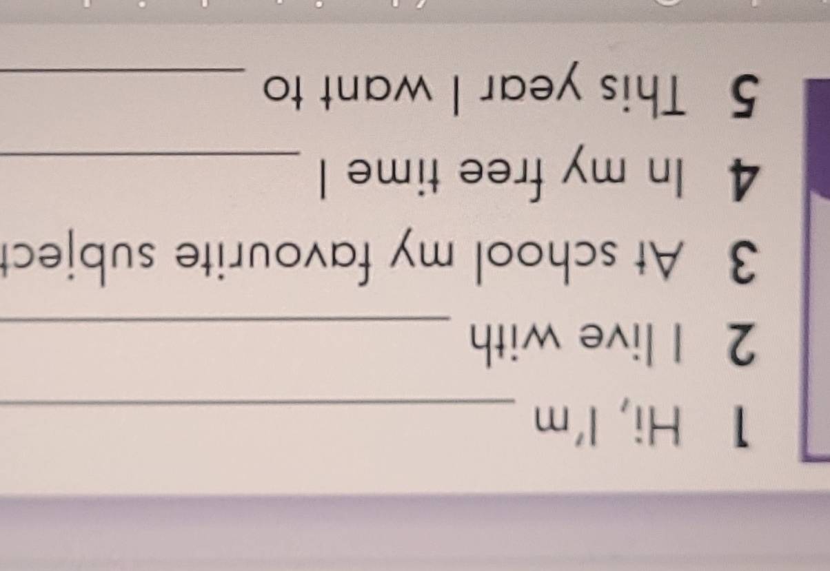 Hi, l'm_ 
2 I live with_ 
3 At school my favourite subject 
4 In my free time l_ 
5 This year I want to_