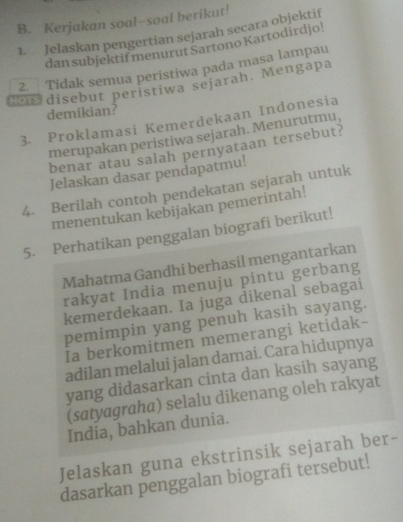 Kerjakan soal-soal berikut! 
1. Jelaskan pengertian sejarah seçara objektif 
dan subjektif menurut Sartono Kartodirdjo! 
2. Tidak semua peristiwa pada masa lampau 
Ho S disebut peristiwa sejarah. Mengapa 
demikian? 
3. Proklamasi Kemerdekaan Indonesia 
merupakan peristiwa sejarah. Menurutmu, 
benar atau salah pernyataan tersebut? 
Jelaskan dasar pendapatmu! 
4. Berilah contoh pendekatan sejarah untuk 
menentukan kebijakan pemerintah! 
5. Perhatikan penggalan biografi berikut! 
Mahatma Gandhi berhasil mengantarkan 
rakyat India menuju pintu gerbang 
kemerdekaan. Ia juga dikenal sebagai 
pemimpin yang penuh kasih sayang. 
Ia berkomitmen memerangi ketidak- 
adilan melalui jalan damai. Cara hidupnya 
yang didasarkan cinta dan kasih sayang 
(satyagraha) selalu dikenang oleh rakyat 
India, bahkan dunia. 
Jelaskan guna ekstrinsik sejarah ber- 
dasarkan penggalan biografi tersebut!