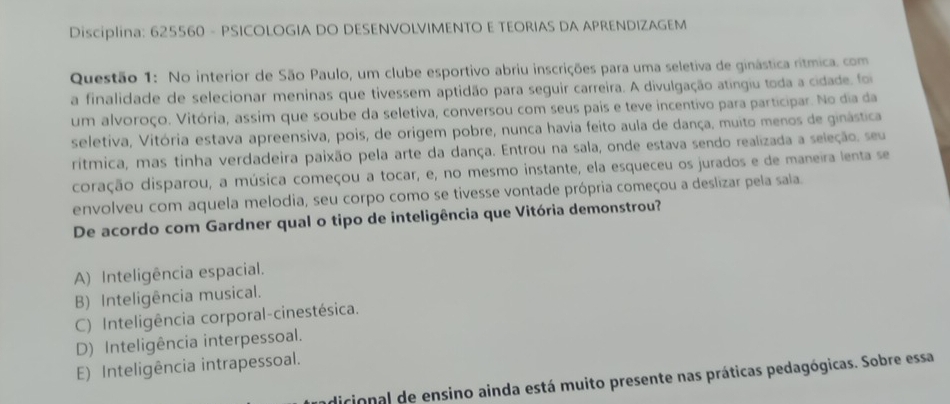 Disciplina: 625560 - PSICOLOGIA DO DESENVOLVIMENTO E TEORIAS DA APRENDIZAGEM
Questão 1: No interior de São Paulo, um clube esportivo abriu inscrições para uma seletiva de ginástica rítmica. com
a finalidade de selecionar meninas que tivessem aptidão para seguir carreira. A divulgação atingiu toda a cidade, foi
um alvoroço. Vitória, assim que soube da seletiva, conversou com seus pais e teve incentivo para participar. No dia da
seletiva, Vitória estava apreensiva, pois, de origem pobre, nunca havia feito aula de dança, muito menos de ginástica
rítmica, mas tinha verdadeira paixão pela arte da dança. Entrou na sala, onde estava sendo realizada a seleção. seu
coração disparou, a música começou a tocar, e, no mesmo instante, ela esqueceu os jurados e de maneira lenta se
envolveu com aquela melodia, seu corpo como se tivesse vontade própria começou a deslizar pela sala.
De acordo com Gardner qual o tipo de inteligência que Vitória demonstrou?
A) Inteligência espacial.
B) Inteligência musical.
C) Inteligência corporal-cinestésica.
D) Inteligência interpessoal.
E) Inteligência intrapessoal.
dicional de ensino ainda está muito presente nas práticas pedagógicas. Sobre essa