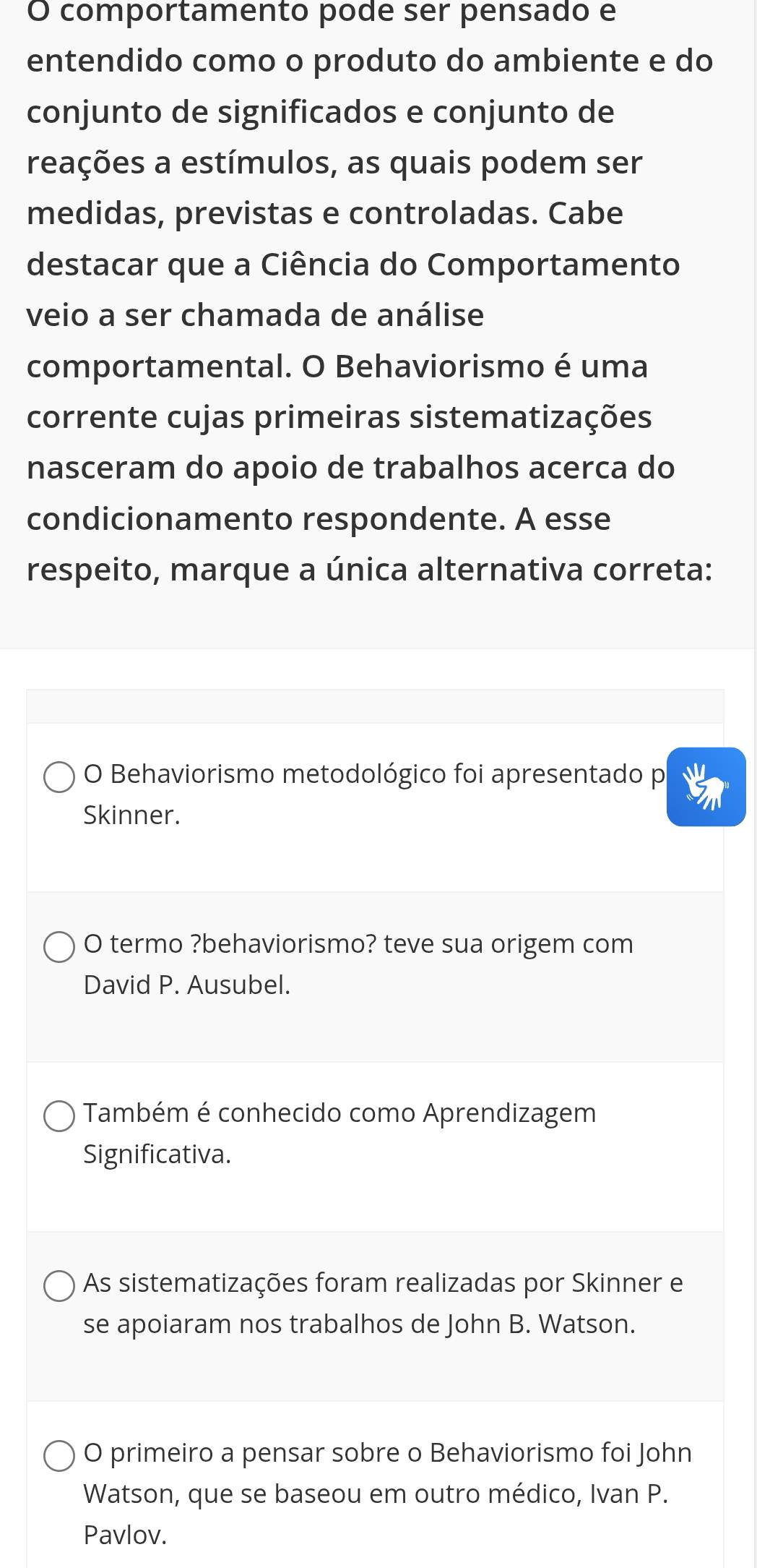 comportamento pode ser pensado e
entendido como o produto do ambiente e do
conjunto de significados e conjunto de
reações a estímulos, as quais podem ser
medidas, previstas e controladas. Cabe
destacar que a Ciência do Comportamento
veio a ser chamada de análise
comportamental. O Behaviorismo é uma
corrente cujas primeiras sistematizações
nasceram do apoio de trabalhos acerca do
condicionamento respondente. A esse
respeito, marque a única alternativa correta:
O Behaviorismo metodológico foi apresentado p
Skinner.
O termo ?behaviorismo? teve sua origem com
David P. Ausubel.
Também é conhecido como Aprendizagem
Significativa.
As sistematizações foram realizadas por Skinner e
se apoiaram nos trabalhos de John B. Watson.
O primeiro a pensar sobre o Behaviorismo foi John
Watson, que se baseou em outro médico, Ivan P.
Pavlov.