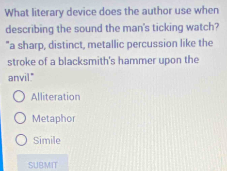 What literary device does the author use when
describing the sound the man's ticking watch?
"a sharp, distinct, metallic percussion like the
stroke of a blacksmith's hammer upon the
anvil."
Alliteration
Metaphor
Simile
SUBMIT