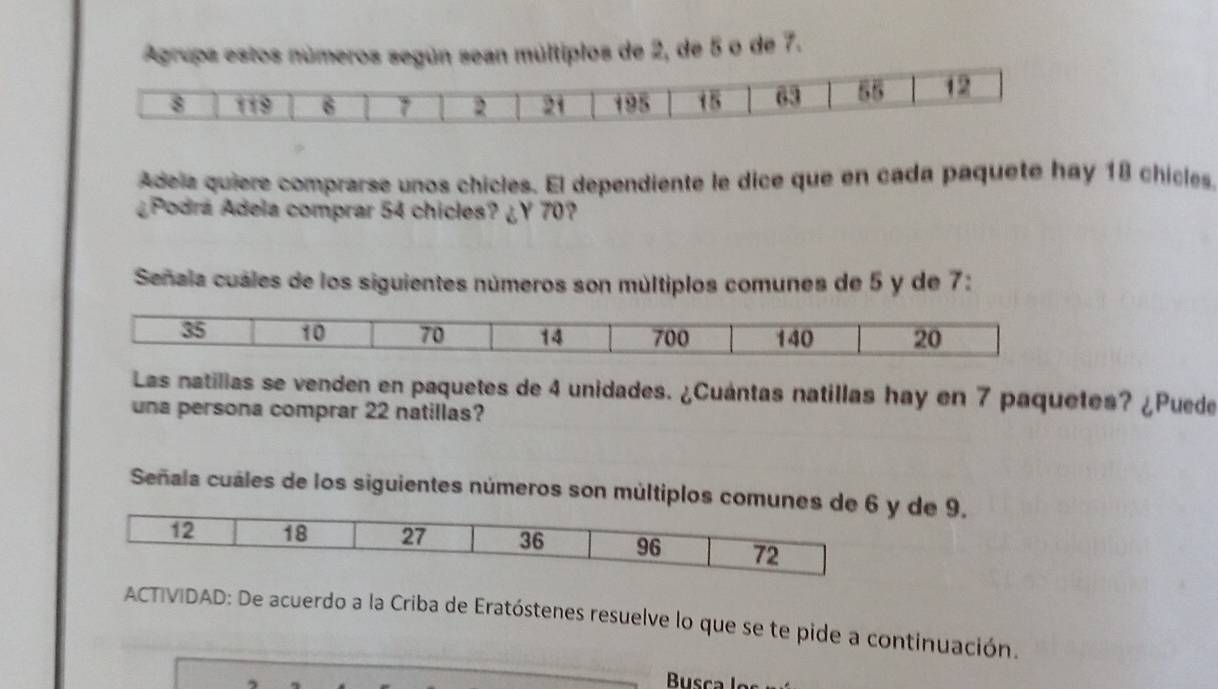 Agrupa estos números según sean múltiplos de 2, de 5 o de 7. 
Adela quiere comprarse unos chicles. El dependiente le dice que en cada paquete hay 18 chicles 
¿Podrá Adela comprar 54 chicles? ¿Y 70? 
Señala cuáles de los siguientes números son múltiplos comunes de 5 y de 7 : 
Las natillas se venden en paquetes de 4 unidades. ¿Cuántas natillas hay en 7 paquetes? ¿Puede 
una persona comprar 22 natillas? 
Señala cuáles de los siguientes números son múltiplos comuney de 9. 
ACTIVIDAD: De acuerdo a la Criba de Eratóstenes resuelve lo que se te pide a continuación.