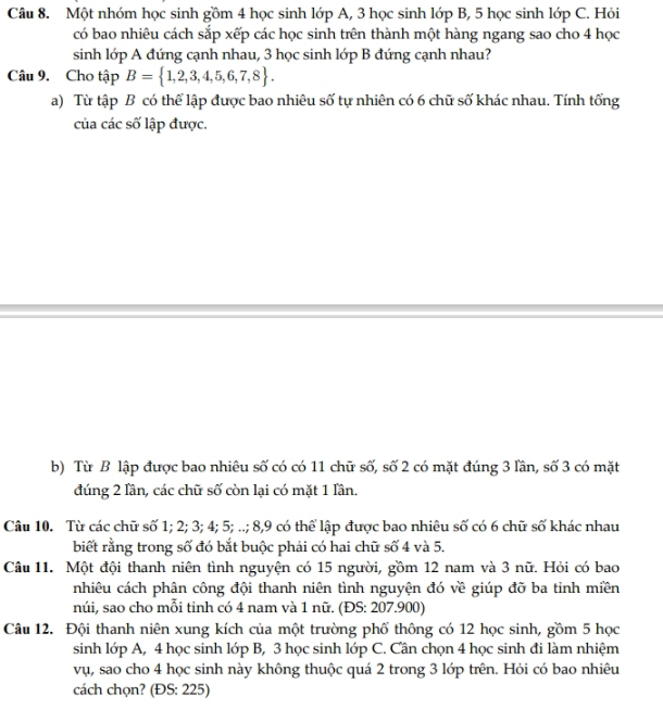 Một nhóm học sinh gồm 4 học sinh lớp A, 3 học sinh lớp B, 5 học sinh lớp C. Hỏi 
có bao nhiêu cách sắp xếp các học sinh trên thành một hàng ngang sao cho 4 học 
sinh lớp A đứng cạnh nhau, 3 học sinh lớp B đứng cạnh nhau? 
Câu 9. Cho tập B= 1,2,3,4,5,6,7,8. 
a) Từ tập B có thể lập được bao nhiêu số tự nhiên có 6 chữ số khác nhau. Tính tổng 
của các số lập được. 
b) Từ B lập được bao nhiêu số có có 11 chữ số, số 2 có mặt đúng 3 lần, số 3 có mặt 
đúng 2 lần, các chữ số còn lại có mặt 1 lần. 
Câu 10. Từ các chữ số 1; 2; 3; 4; 5; ..; 8, 9 có thể lập được bao nhiêu số có 6 chữ số khác nhau 
biết rằng trong số đó bắt buộc phải có hai chữ số 4 và 5. 
Câu 11. Một đội thanh niên tình nguyện có 15 người, gồm 12 nam và 3 nữ. Hỏi có bao 
nhiêu cách phân công đội thanh niên tình nguyện đó về giúp đỡ ba tinh miền 
núi, sao cho mỗi tỉnh có 4 nam và 1 nữ. (ĐS: 207.900) 
Câu 12. Đội thanh niên xung kích của một trường phố thông có 12 học sinh, gồm 5 học 
sinh lớp A, 4 học sinh lớp B, 3 học sinh lớp C. Cần chọn 4 học sinh đi làm nhiệm 
vụ, sao cho 4 học sinh này không thuộc quá 2 trong 3 lớp trên. Hỏi có bao nhiêu 
cách chọn? (ĐS: 225)