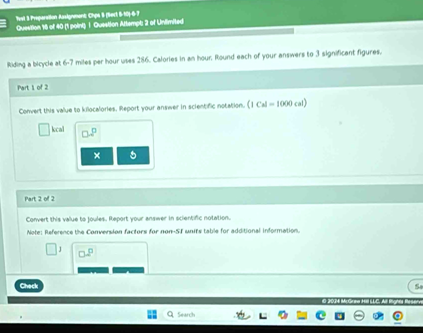 Test 3 Preparation Assignment: Chps B (Sect 5-10)-6-7 
Question 16 of 40 (1 point) | Question Attempt: 2 of Unlimited 
Riding a bicycle at 6-7 miles per hour uses 286. Calories in an hour. Round each of your answers to 3 significant figures, 
Part 1 of 2 
Convert this value to kilocalories. Report your answer in scientific notation, (1Cal=1000cal)
kcal .□ 
× 
Part 2 of 2 
Convert this value to joules. Report your answer in scientific notation. 
Note: Reference the Conversion factors for non-SI units table for additional information,
□ ..beginarrayr □
Check Sa 
© 2024 McGraw 
Search