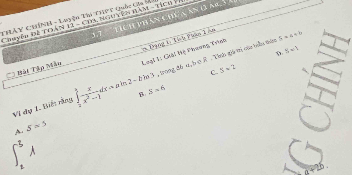 tích phân chúa ăn (2 An, 3 a
THÀY CHÍNH - Luyện Thi THPT Quốc Gia Mc
Chuyên Đề TOÁN 12 - C D 3. NGUYÊN HAM - TÍC H
3.7
* Dạng 1: Tích Phân 2 Án
a,b∈ R. Tính giá trị của biểu thức S=a+b
D. S=1
Loại 1: Giải Hệ Phương Trình
Bài Tập Mẫu
C. S=2
Ví dụ 1. Biết rằng ∈tlimits _2^(3frac x)x^2-1dx=aln 2-bln 3 , trong đó
B. S=6
A. S=5