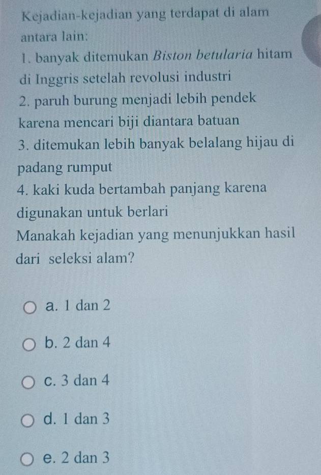 Kejadian-kejadian yang terdapat di alam
antara lain:
1. banyak ditemukan Biston betularia hitam
di Inggris setelah revolusi industri
2. paruh burung menjadi lebih pendek
karena mencari biji diantara batuan
3. ditemukan lebih banyak belalang hijau di
padang rumput
4. kaki kuda bertambah panjang karena
digunakan untuk berlari
Manakah kejadian yang menunjukkan hasil
dari seleksi alam?
a. 1 dan 2
b. 2 dan 4
c. 3 dan 4
d. 1 dan 3
e. 2 dan 3