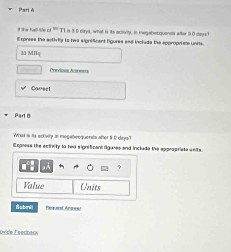 If the half-life of " T] is 3.0 days, what is its activity, in megabecquerels after 3.0 days? 
Express the activity to two significant figures and include the appropriate units. 
33 MBq 
Previous Anawera 
Correct 
Part B 
What is its activity in megabecquerels after 9.0 days? 
Express the activity to two significant figures and include the appropriate units. 
mu A 
? 
Value Units 
Submil Request Answer 
ovide Feedback