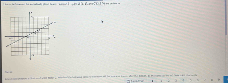 Line m is drawn on the coordinate plane below. Points A(-1,0), B(1,1) , and C(2,1.5) are on line m. 
Part A: 
Line m will underoo a dilation of scale factor 2. Which of the following centers of dilation will the imade of line m. after the dilation, be the same as line m? Select ALL that apolv 
Save/Exit 1 2 3 4 5 6 7 8 9