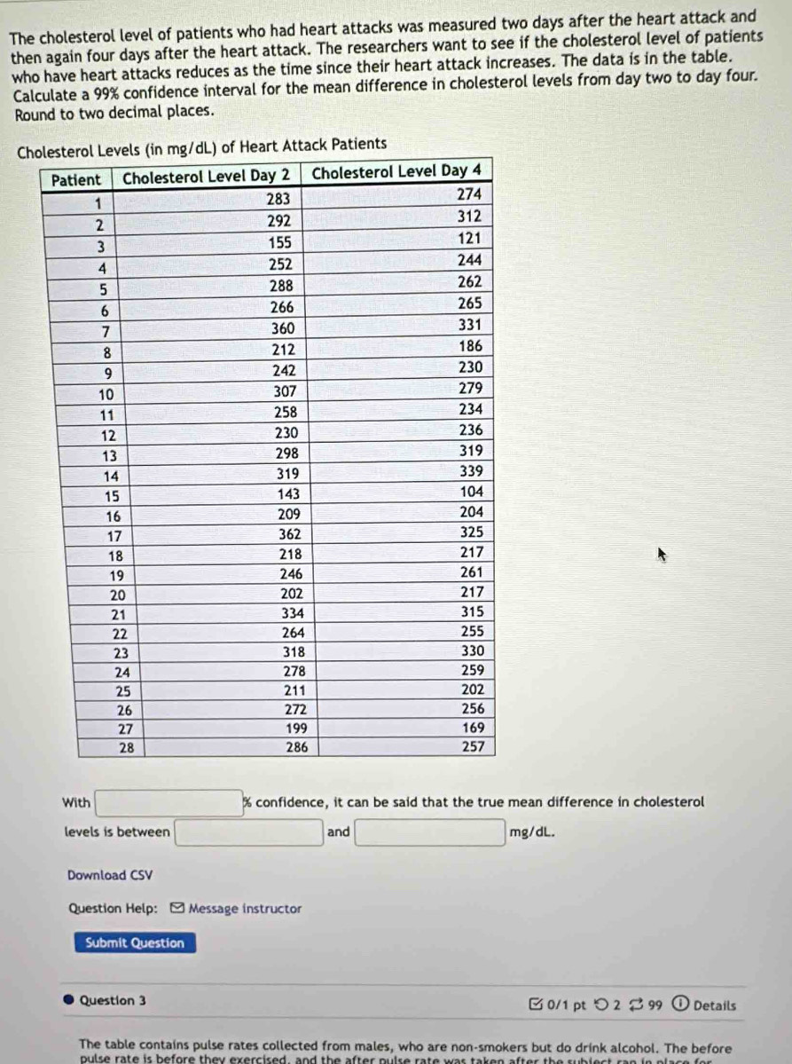 The cholesterol level of patients who had heart attacks was measured two days after the heart attack and 
then again four days after the heart attack. The researchers want to see if the cholesterol level of patients 
who have heart attacks reduces as the time since their heart attack increases. The data is in the table. 
Calculate a 99% confidence interval for the mean difference in cholesterol levels from day two to day four. 
Round to two decimal places. 
Ch 
With □ % confidence, it can be said that the true mean difference in cholesterol 
levels is between 10 □ and □ mg/dL. 
Download CSV 
Question Help: [ Message instructor 
Submit Question 
Question 3 □ 0/1 pt つ 2 99 ① Details 
The table contains pulse rates collected from males, who are non-smokers but do drink alcohol. The before 
pulse rate is before they exercised, and the after pulse