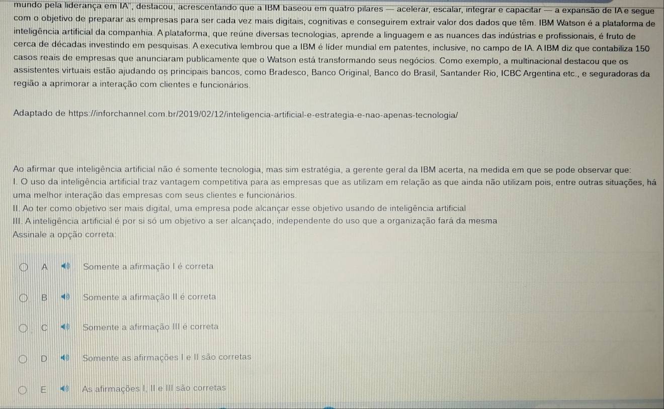 mundo pela liderança em IA , destacou, acrescentando que a IBM baseou em quatro pilares — acelerar, escalar, integrar e capacitar — a expansão de IA e segue
com o objetivo de preparar as empresas para ser cada vez mais digitais, cognitivas e conseguirem extrair valor dos dados que têm. IBM Watson é a plataforma de
inteligência artificial da companhia. A plataforma, que reúne diversas tecnologias, aprende a linguagem e as nuances das indústrias e profissionais, é fruto de
cerca de décadas investindo em pesquisas. A executiva lembrou que a IBM é líder mundial em patentes, inclusive, no campo de IA. A IBM diz que contabiliza 150
casos reais de empresas que anunciaram publicamente que o Watson está transformando seus negócios. Como exemplo, a multinacional destacou que os
assistentes virtuais estão ajudando os principais bancos, como Bradesco, Banco Original, Banco do Brasil, Santander Rio, ICBC Argentina etc., e seguradoras da
região a aprimorar a interação com clientes e funcionários.
Adaptado de https://inforchannel.com.br/2019/02/12/inteligencia-artificial-e-estrategia-e-nao-apenas-tecnologia/
Ao afirmar que inteligência artificial não é somente tecnologia, mas sim estratégia, a gerente geral da IBM acerta, na medida em que se pode observar que:
I. O uso da inteligência artificial traz vantagem competitiva para as empresas que as utilizam em relação as que ainda não utilizam pois, entre outras situações, há
uma melhor interação das empresas com seus clientes e funcionários.
II. Ao ter como objetivo ser mais digital, uma empresa pode alcançar esse objetivo usando de inteligência artificial
III. A inteligência artificial é por si só um objetivo a ser alcançado, independente do uso que a organização fará da mesma
Assinale a opção correta:
A Somente a afirmação I é correta
B Somente a afirmação II é correta
C Somente a afirmação III é correta
D ⑩ Somente as afirmações I e II são corretas
E As afirmações I, II e III são corretas