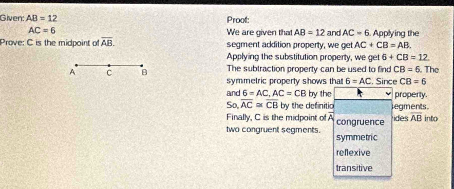 Given: AB=12 Proof:
AC=6 We are given that AB=12 and AC=6. Applying the
Prove: C is the midpoint of overline AB. segment addition property, we get AC+CB=AB. 
Applying the substitution property, we get 6+CB=12. 
A C B The subtraction property can be used to find CB=6. The
symmetric property shows that 6=AC. Since CB=6
and 6=AC, AC=CB by the property.
So, overline AC≌ overline CB by the definitio egments.
Finally, C is the midpoint of A congruence ides overline AB into
two congruent segments.
symmetric
reflexive
transitive