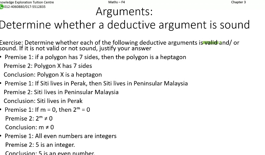 nowledge Exploration Tuition Centre Maths - F4 Chapter 3 
012-4060880/017-5512835 
Arguments: 
Determine whether a deductive argument is sound 
Exercise: Determine whether each of the following deductive arguments is valid and/ or 
sound. If it is not valid or not sound, justify your answer 
Premise 1: if a polygon has 7 sides, then the polygon is a heptagon 
Premise 2: Polygon X has 7 sides 
Conclusion: Polygon X is a heptagon 
Premise 1: If Siti lives in Perak, then Siti lives in Peninsular Malaysia 
Premise 2: Siti lives in Peninsular Malaysia 
Conclusion: Siti lives in Perak 
Premise 1: If m=0 , then 2^m=0
Premise 2: 2^m!= 0
Conclusion: m!= 0
Premise 1: All even numbers are integers 
Premise 2:5 is an integer. 
Conclusion: 5 is an even number