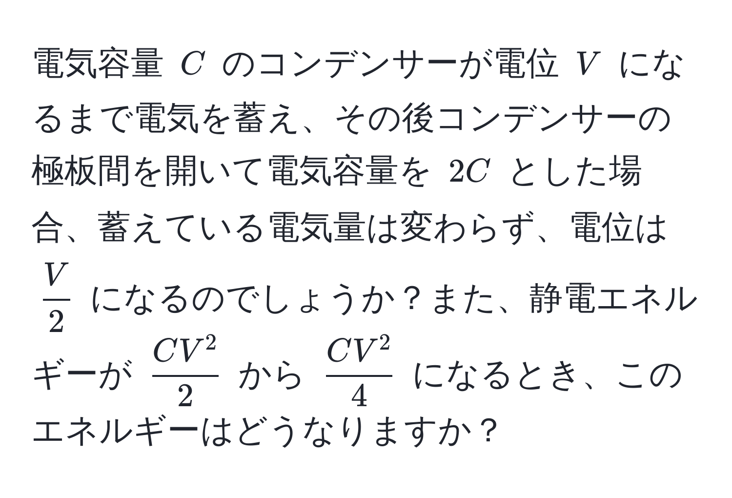 電気容量 $C$ のコンデンサーが電位 $V$ になるまで電気を蓄え、その後コンデンサーの極板間を開いて電気容量を $2C$ とした場合、蓄えている電気量は変わらず、電位は $ V/2 $ になるのでしょうか？また、静電エネルギーが $ CV^2/2 $ から $ CV^2/4 $ になるとき、このエネルギーはどうなりますか？