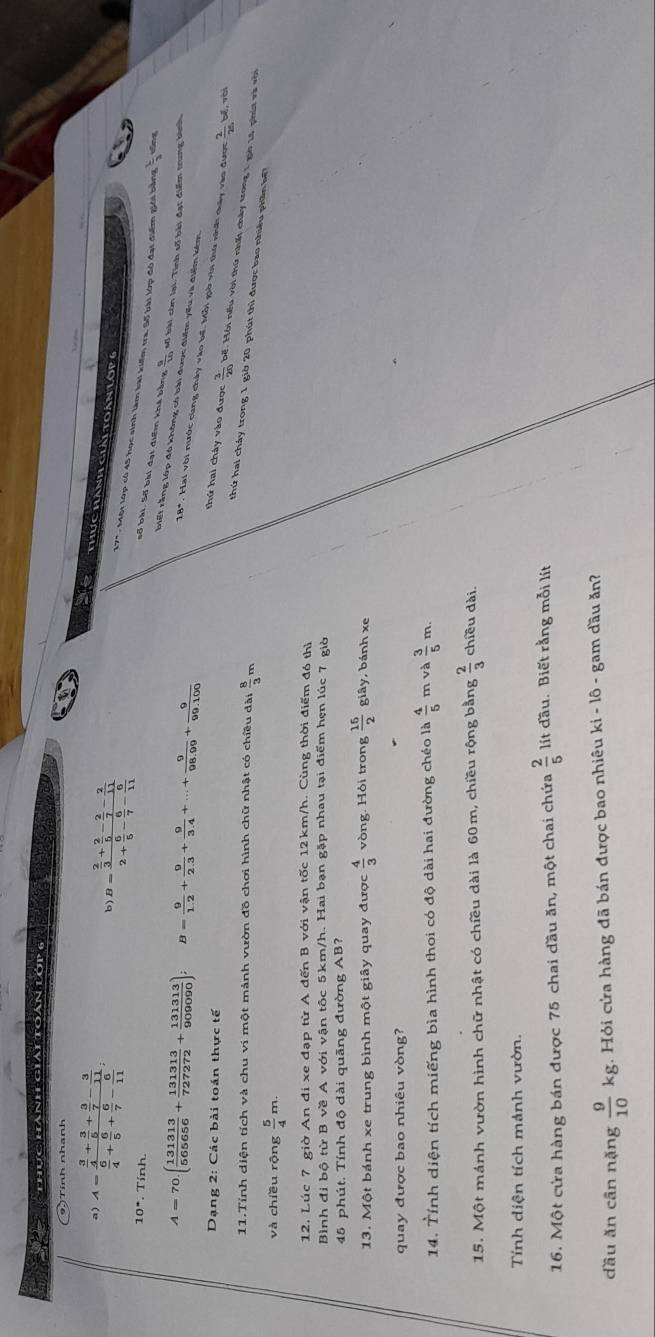 a  thú c hành giát  toán l    
9.) Tính nhanh
a) A=frac  3/4 + 3/5 + 3/7 - 3/11  6/4 + 6/5 + 6/7 - 6/11 ;
b) B=frac  2/3 + 2/5 - 2/7 - 2/11 2+ 6/5 - 6/7 - 6/11 
thực hành giải toàn Lớp 
17". Một lớp có 45 học sinh làm bài kiếm tra, Số bài lớp đó đại điểm giới bằng  1/3 
10°. Tính
số bài, Số bài đại điểm khá bằng  9/10  số bài còn lại. Tính số bài đạt điểm trung bình
A=70.( 131313/565656 + 131313/727272 + 131313/909090 ); B= 9/1.2 + 9/2.3 + 9/3.4 +...+ 9/98.99 + 9/99.100 
riết rằng lớp đó không có bài được điểm yiểu và điểm kém
18*. Hai với nước cùng chây vào bế. Mỗi giờ với thứ nhớ chày vào được
Dạng 2: Các bài toán thực tế  2/25 M wài
thứ hai chây vào được  3/20  bế. Hội nếu với thứ nht chảy trong 1 go 15 phút và với
11.Tính diện tích và chu vi một mảnh vườn đồ chơi hình chữ nhật có chiều dài 2 8/3 
thứ hai cháy trong 1 giờ 20 phút thì được bao nhiều phần k
và chiều rộng  5/4 m.
12. Lúc 7 giờ An đi xe đạp từ A đến B với vận tốc 12km/h. Cùng thời điểm đó thì
Bình đi bộ từ   với vận tốc 5km/h. Hai bạn gặp nhau tại điểm hẹn lúc 7 giờ
45 phút. Tính độ dài quãng đường AB?
13. Một bánh xe trung bình một giây quay được  4/3  vòng. Hỏi trong  15/2  giây, bánh xe
quay được bao nhiêu vòng?
14. Tính diện tích miếng bìa hình thoi có độ dài hai đường chéo là  4/5  m và  3/5 m.
15. Một mánh vườn hình chữ nhật có chiều dài là 60m, chiều rộng bằng  2/3  chiều dài.
Tính diện tích mảnh vườn.
16. Một cửa hàng bán được 75 chai đầu ăn, một chai chứa  2/5  lít đầu. Biết rằng mỗi lít
dầu ăn cân nặng  9/10 kg;. Hỏi cửa hàng đã bán được bao nhiêu ki - lô - gam đầu ăn?