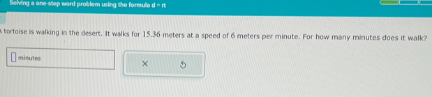 Solving a one-step word problem using the formula d=n
A tortoise is walking in the desert. It walks for 15.36 meters at a speed of 6 meters per minute. For how many minutes does it walk?
minutes
×