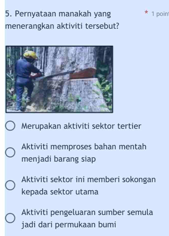 Pernyataan manakah yang 1 poin
menerangkan aktiviti tersebut?
Merupakan aktiviti sektor tertier
Aktiviti memproses bahan mentah
menjadi barang siap
Aktiviti sektor ini memberi sokongan
kepada sektor utama
Aktiviti pengeluaran sumber semula
jadi dari permukaan bumi