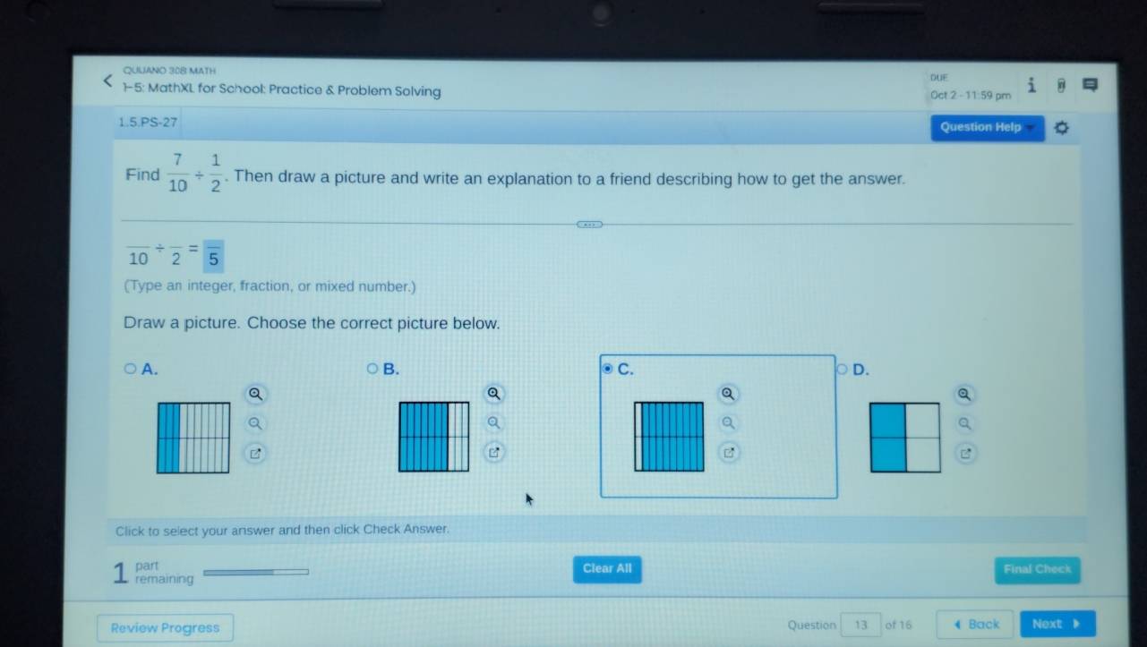 QUUANO 308 MATH DUE
1-5: MathXL for School: Practice & Problem Solving Oct 2 -11:59 pm
1.5.PS-27 Question Help
Find  7/10 /  1/2 . Then draw a picture and write an explanation to a friend describing how to get the answer.
frac 10/ frac 2=frac 5
(Type an integer, fraction, or mixed number.)
Draw a picture. Choose the correct picture below.
B.
A. ⊙C. ○ D.
Q
Click to select your answer and then click Check Answer.
part Clear All Final Check
remaining
Review Progress Question 13 of 16 4 Back Next