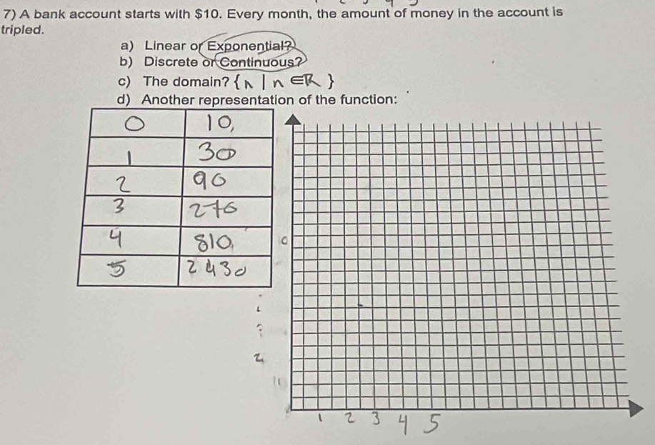 A bank account starts with $10. Every month, the amount of money in the account is 
tripled. 
a) Linear or Exponential? 
b) Discrete or Continuous? 
c) The domain? 
d) Another representation of the function: