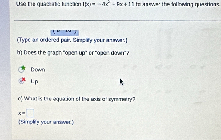 Use the quadratic function f(x)=-4x^2+9x+11 to answer the following questions.
(Type an ordered pair. Simplify your answer.)
b) Does the graph ''open up'' or "open down"?
Down
Up
c) What is the equation of the axis of symmetry?
x=□
(Simplify your answer.)