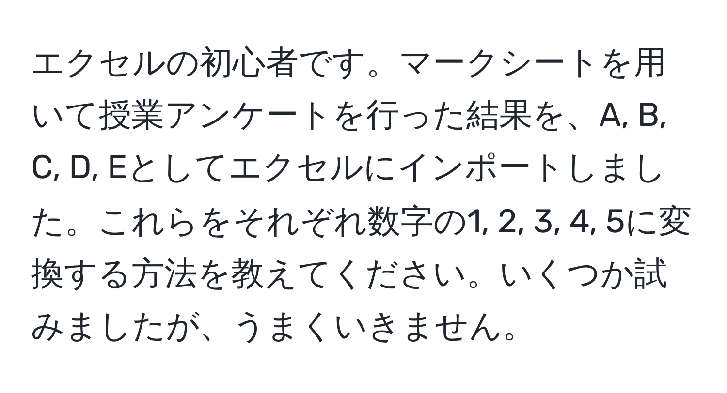 エクセルの初心者です。マークシートを用いて授業アンケートを行った結果を、A, B, C, D, Eとしてエクセルにインポートしました。これらをそれぞれ数字の1, 2, 3, 4, 5に変換する方法を教えてください。いくつか試みましたが、うまくいきません。