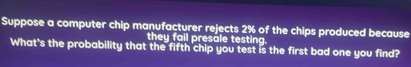 Suppose a computer chip manufacturer rejects 2% of the chips produced because 
they fail presale testing. 
What's the probability that the fifth chip you test is the first bad one you find?