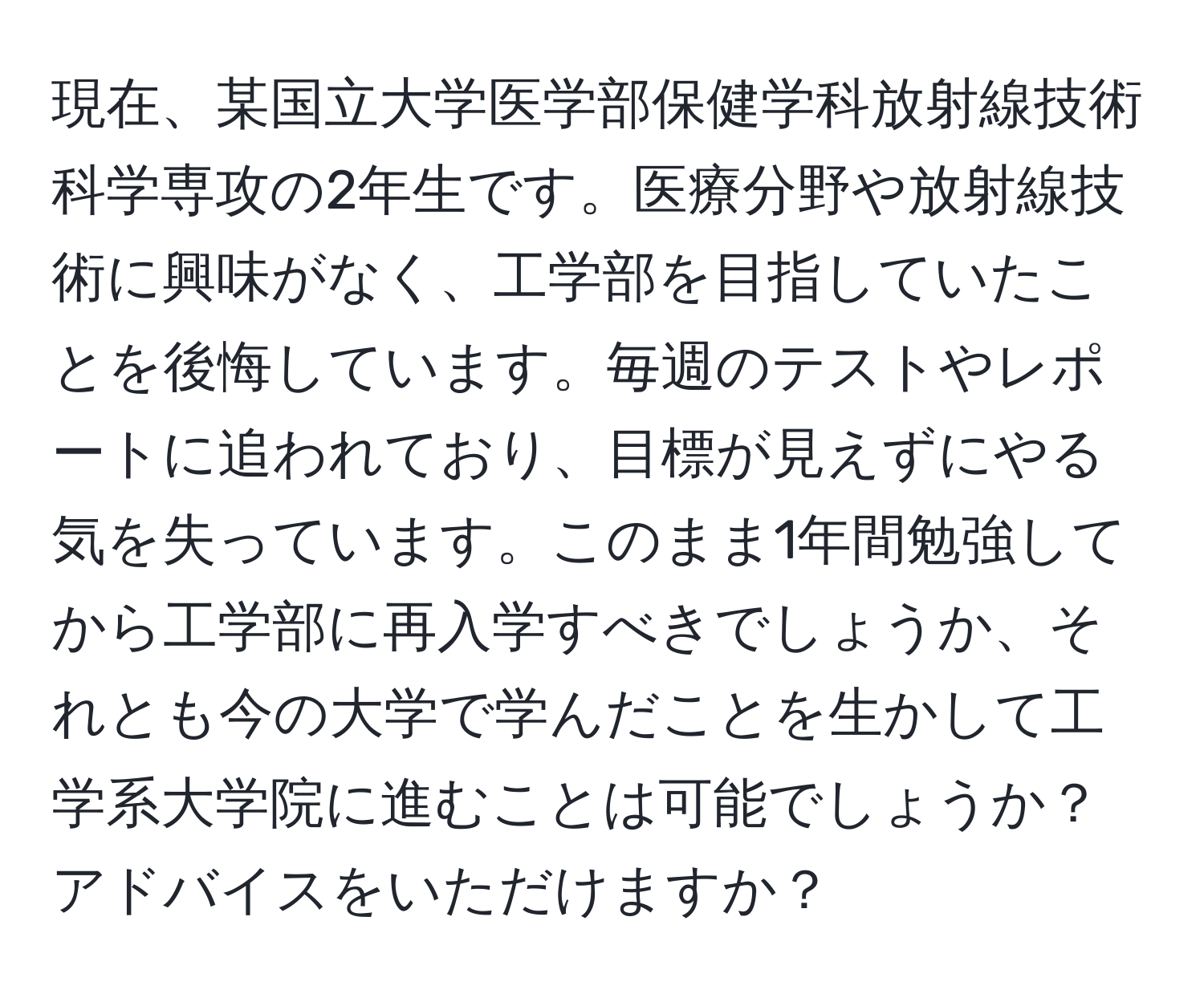 現在、某国立大学医学部保健学科放射線技術科学専攻の2年生です。医療分野や放射線技術に興味がなく、工学部を目指していたことを後悔しています。毎週のテストやレポートに追われており、目標が見えずにやる気を失っています。このまま1年間勉強してから工学部に再入学すべきでしょうか、それとも今の大学で学んだことを生かして工学系大学院に進むことは可能でしょうか？アドバイスをいただけますか？