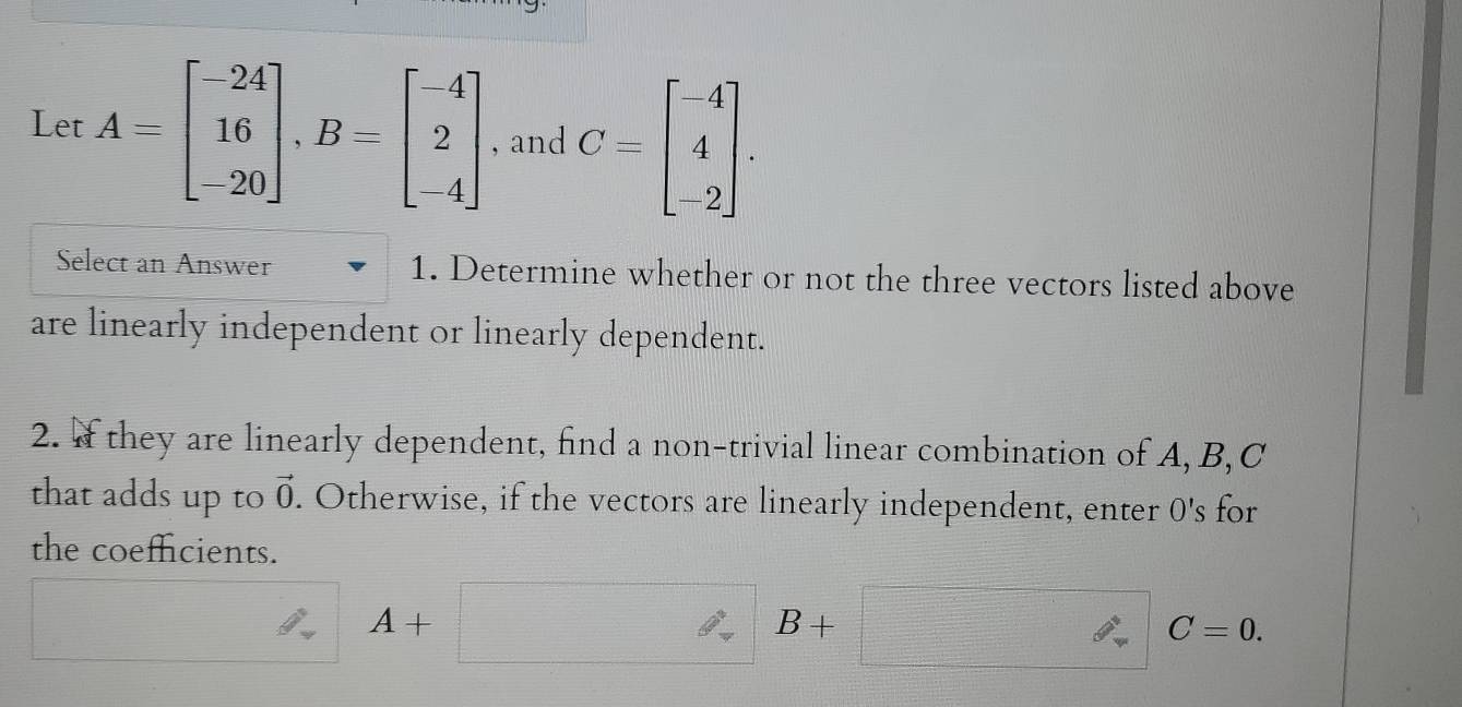 Let A=beginbmatrix -24 16 -20endbmatrix , B=beginbmatrix -4 2 -4endbmatrix , and C=beginbmatrix -4 4 -2endbmatrix. 
Select an Answer 1. Determine whether or not the three vectors listed above 
are linearly independent or linearly dependent. 
2. If they are linearly dependent, find a non-trivial linear combination of A, B, C
that adds up to vector 0. Otherwise, if the vectors are linearly independent, enter 0's for 
the coeffcients.
4+
B+
C=0.