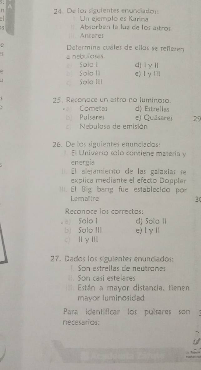 De los siguientes enunciados:
Un ejemplo es Karína
as
Absorben la luz de los astros
Antares
e
Determina cuáles de ellos se refieren
a nebulosas.
zi Solo 1 d) l y li
b Solo II e) l γ III
Solo III
S 25. Reconoce un astro no luminoso.
a Cometas d) Estrellas
b) Pulsares e) Quásares 29
c) Nebulosa de emisión
26. De los siguientes enunciados:
El Universo solo contiene materia y
energía
. El alejamiento de las galaxias se
explica mediante el efecto Doppler
==I. El Big bang fue establecido por
Lemaître 30
Reconoce los correctos:
ay Solo I d) Solo II
b) Solo III e)l y iI
c) Ⅱy Ⅲ
27. Dados los siguientes enunciados:
Son estrellas de neutrones
Son casi estelares
Están a mayor distancia, tienen
mayor luminosidad
Para identificar los pulsares son
necesarios:
L Rn