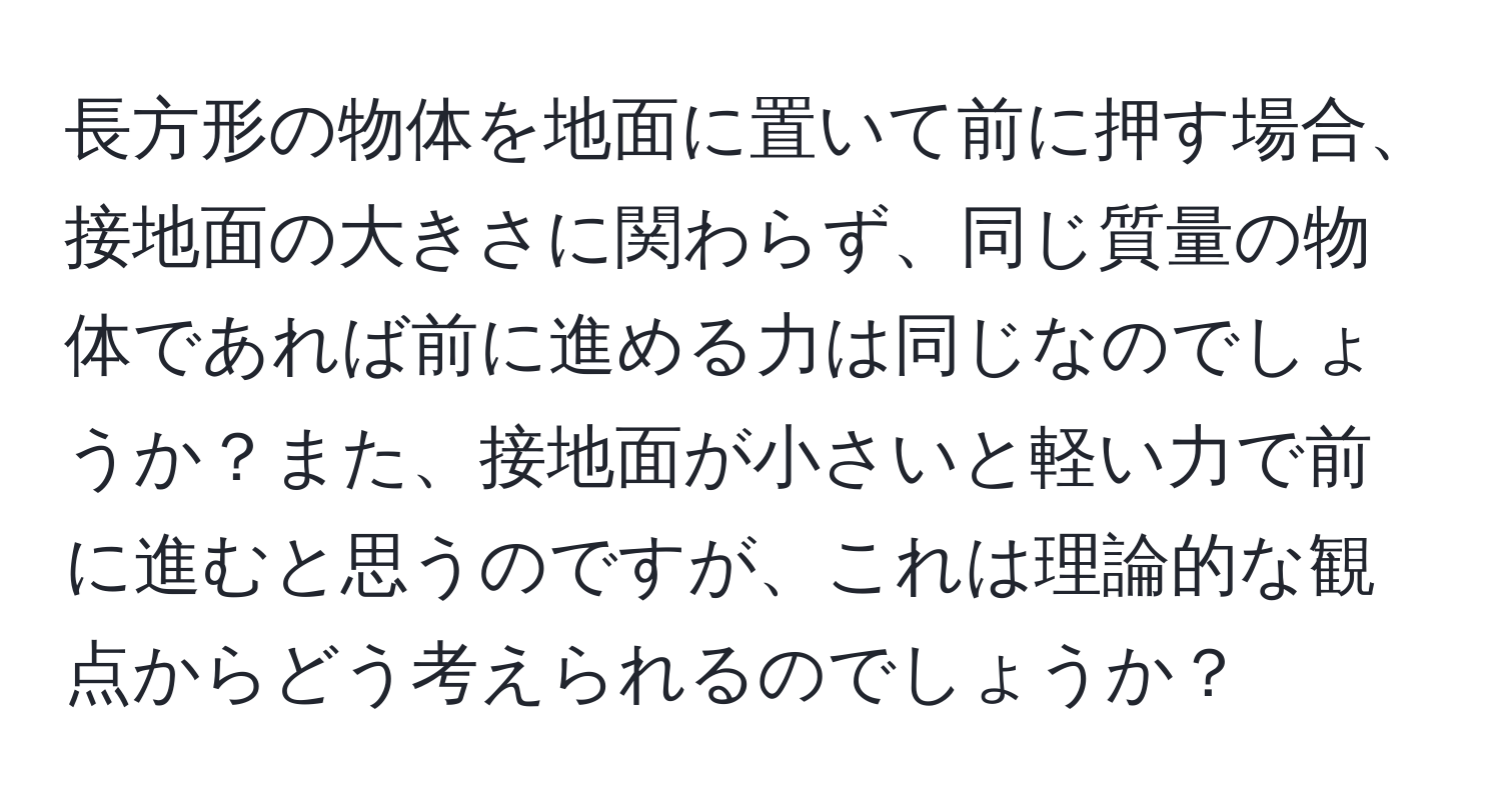 長方形の物体を地面に置いて前に押す場合、接地面の大きさに関わらず、同じ質量の物体であれば前に進める力は同じなのでしょうか？また、接地面が小さいと軽い力で前に進むと思うのですが、これは理論的な観点からどう考えられるのでしょうか？