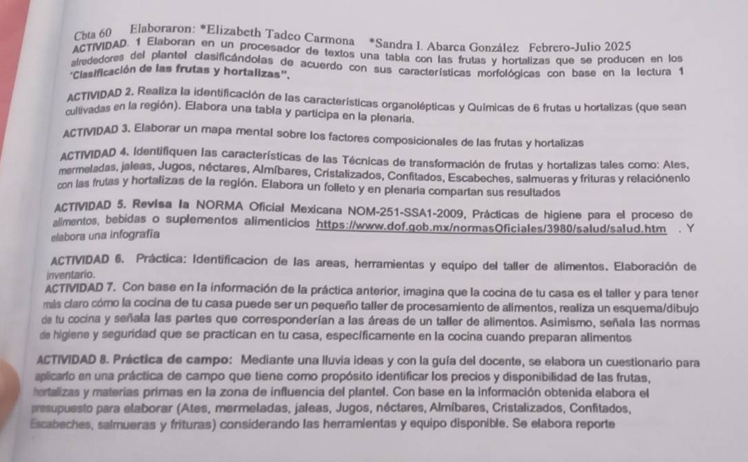 Cbta 60 Elaboraron: *Elizabeth Tadeo Carmona *Sandra I. Abarca González Febrero-Julio 2025
ACTIVIDAD. 1 Elaboran en un procesador de textos una tabía con las frutas y hortalizas que se producen en los
alrededores del plantel clasificándolas de acuerdo con sus características morfológicas con base en la lectura 1
'Clasificación de las frutas y hortalizas''.
ACTIVDAD 2. Realiza la identificación de las características organolépticas y Químicas de 6 frutas u hortalizas (que sean
cultivadas en la región). Elabora una tabla y participa en la plenaria.
ACTIVIDAD 3. Elaborar un mapa mental sobre los factores composicionales de las frutas y hortalizas
ACTIVIDAD 4. Identifiquen las características de las Técnicas de transformación de frutas y hortalizas tales como: Ates,
mermeladas, jaleas, Jugos, néctares, Almíbares, Cristalizados, Confitados, Escabeches, salmueras y frituras y relaciónenlo
con las frutas y hortalizas de la región. Elabora un folleto y en plenaria compartan sus resultados
ACTIVIDAD 5. Revisa Ia NORMA Oficial Mexicana NOM-251-SSA1-2009, Prácticas de higiene para el proceso de
alimentos, bebidas o suplementos alimenticios https://www.dof.gob.mx/normasOficiales/3980/salud/saIud.htm . Y
elabora una infografia
ACTIVIDAD 6. Práctica: Identificacion de las areas, herramientas y equipo del taller de alimentos. Elaboración de
inventario.
ACTIVIDAD 7. Con base en la información de la práctica anterior, imagina que la cocina de tu casa es el taller y para tener
más claro cómo la cocina de tu casa puede ser un pequeño taller de procesamiento de alimentos, realiza un esquema/dibujo
de tu cocina y señala las partes que corresponderían a las áreas de un taller de alimentos. Asimismo, señala las normas
de higiene y seguridad que se practican en tu casa, específicamente en la cocina cuando preparan alimentos
ACTIVIDAD 8. Práctica de campo: Mediante una lluvia ideas y con la guía del docente, se elabora un cuestionario para
aplicarfo en una práctica de campo que tiene como propósito identificar los precios y disponibilidad de las frutas,
hortalizas y materias primas en la zona de influencia del plantel. Con base en la información obtenida elabora el
presupuesto para elaborar (Ates, mermeladas, jaleas, Jugos, néctares, Almíbares, Cristalizados, Confitados,
Escabeches, salmueras y frituras) considerando las herramientas y equipo disponible. Se elabora reporte