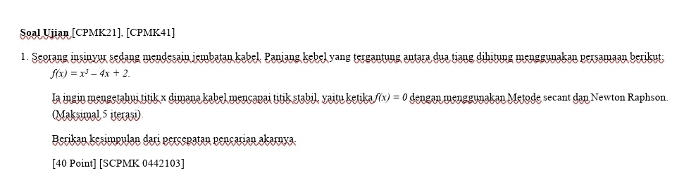 Soal Ujian [CPMK21], [CPMK41] 
1. Seorang insinyur sedang mendesain jembatan kabel. Panjang kebel yang tergantung antara dua tiang dihitung menggunakan persamaan berikut
f(x)=x^5-4x+2. 
Ia ingin mengetahui titik × dimana kabel mençapai titik stabil, yaitų ketika f(x)=0 dengan menggunakan Metode secant dan Newton Raphson. 
(Maksimal 5 iterași) 
Berikan kesimpulan dari perçepatan pençarian akarnya 
[40 Point] [SCPMK 0442103]