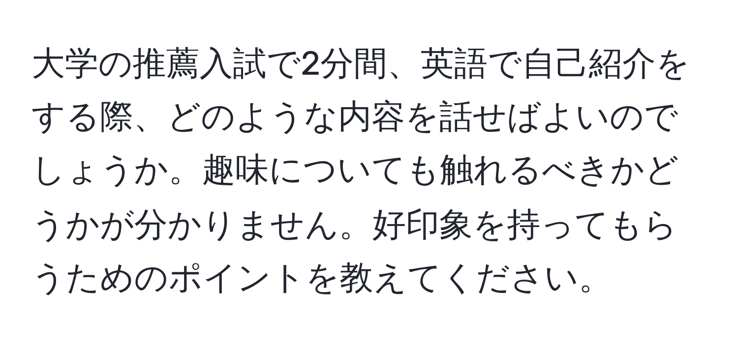 大学の推薦入試で2分間、英語で自己紹介をする際、どのような内容を話せばよいのでしょうか。趣味についても触れるべきかどうかが分かりません。好印象を持ってもらうためのポイントを教えてください。