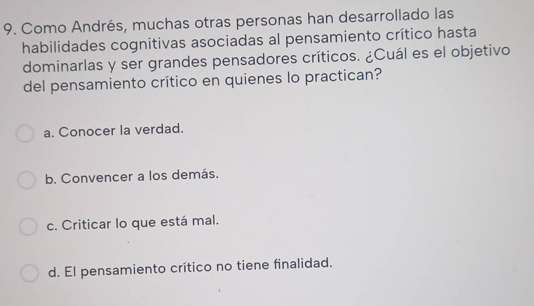 Como Andrés, muchas otras personas han desarrollado las
habilidades cognitivas asociadas al pensamiento crítico hasta
dominarlas y ser grandes pensadores críticos. ¿Cuál es el objetivo
del pensamiento crítico en quienes lo practican?
a. Conocer la verdad.
b. Convencer a los demás.
c. Criticar lo que está mal.
d. El pensamiento crítico no tiene finalidad.