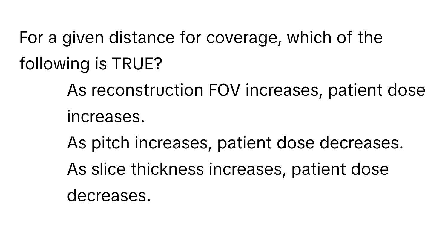 For a given distance for coverage, which of the following is TRUE?

1) As reconstruction FOV increases, patient dose increases.
2) As pitch increases, patient dose decreases.
3) As slice thickness increases, patient dose decreases.