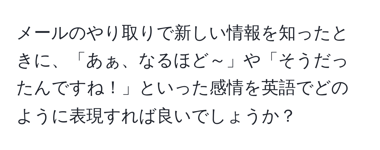 メールのやり取りで新しい情報を知ったときに、「あぁ、なるほど～」や「そうだったんですね！」といった感情を英語でどのように表現すれば良いでしょうか？