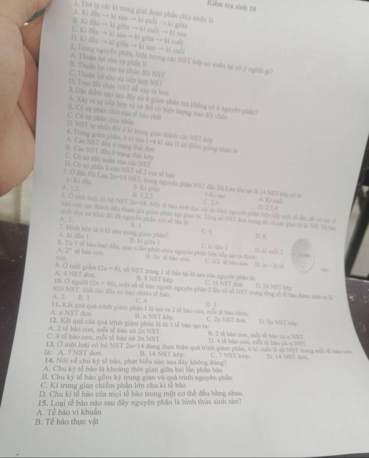 Riêm tra sinh 10
1. Thứ tự các kì trong giai đoạn phân chia nhân là
A. Ki dẫu → ki sau → ki cuổi → ki giữa
B. Kí đầu → kì giữa → ki cuối → kĩ sau
C. Ki đầu → ki sau→ ki giữn → ki cuối
D. Ki đầu → ki giữa → ki sau → ki cuối
2. Trong nguyễn phần, hiện tượng các NST kép co xoàn lại có ý nghĩa gi?
A. Thuăn lợi cho sụ phân li
B. Thuận lợi cho sự nhân đôi NST
C. Thuận lợi cho sự tiếp hợp NST
D. Trao đổi chéo NST đễ xây ra hơn
3. Đặc điểm nào sau đây có ở giảm phần mã không có ở nguyên phần?
A. Xày ra sự tiếp hợp và có thể có hiện tượng trao đổi chéo
B. Cô sự phân chia của tế báo chất
C. Cô sự phần chia nhẫn
D. NST tự nhân đội ở ki trung gian thành các NST kếp
4. Trong giám phần, ở kì sau I và ki sau II có điểm giống nhau là
A. Các NST đều ở trạng thái đơn
B. Các NST đều ở trạng thái kếp
C. Có sự dân xoân của các NSI
D. Có sự phần li các NST về 2 cực tế bào
5. O đầu Hà Lan 1 - Ki đầu 2n=14NST trong nguyễn phân NST đầu Hà Lam sẵn tại là 14 NST kếp có ớc
A. 1,2. 2- Ki giữa
J-Ki sau 4. Ki cuối
B. 1.21 C. 2.4 D. 2,1,4
6. O tinh tính có bộ NST 2n-4 8. Một tế bào sinh dục cái sơ khai nguyên phân biên tiếp một số lần, tắ ca các số
bảo con tạo thành đều tham gia giám phần tạo giao từ. Tổng số NST đơn trong tả cá các giao từ là 768. Tả báo
sinh dục sơ khai đó đã nguyên phần với số lần là:
A. 3. B. 4.
7. Hình bên là ở kỉ nào trong giàm phần? C. 5. D. 6
A. ki đầu 1 B. ki gina l C. ki đầu 2 D. kí suổi 2
8. Từ 1 tế bảo ban đầu, qua n lần phân chia nguyên phân liên tiếp tạo ra được: =
A. 2° tế bào con. B. 2n tế bǎo con. C. n/2 tè bào con (n-2)s
con,
D.
. bào
9. Ở ruồi giắm (2n-8) , số NST trong 1 tổ bảo tại kì sau của nguyên phân là:
A. 4 NST don. B. 8 NST kếp C. 16 NST đm D. 24 NST kép
10. Ở người (2n-46) 3, một số tế bào người nguyên phần 2 lần có số NST trong tổng số tả báo được sinh ra là
920 NST. Hội lúc đầu có bao nhiều tế bào:
A. 2. B. 3. C. 4 D. 5
I1. Kết quả quả trình giám phân 1 là tạo ra 2 tế bào con, mỗi tế bào chứa.
A. n Noverline STdcm B. n NST kếp. C. 2n NST đơn. D. 2n NST kép.
12. Kết quả của quá trình giảm phân là từ 1 tế bào tạo ra:
A. 2 tế bảo con, mỗi tế bào có 2n NST. B. 2 tế bào con, mỗi tế bào có n NST
C. 4 tế bào con, mỗi tế bào có 2n NST. D. 4 tế bào con, mỗi tế bào có n NST
13. Ở một loài có bộ NST 2n=14 dang thực hiện quâ trình giám phân, ở kì cuối II số NST trong mỗi tế báo com
lã: A. 7 NST đơn. B. 14 NST kép. C. 7 NST kép. D. 14 NST đơn.
14. Nói về chu kỷ tế bào, phát biểu nào sau đây không đùng?
A. Chu kỷ tế bảo là khoảng thời gian giữa hai lần phân bào
B. Chu kỷ tế bào gồm kỷ trung gian và quá trình nguyên phân
C. Kỉ trung gian chiếm phần lớn chu kì tế bào
D. Chu kỉ tế bào của mọi tế bảo trong một cơ thể đều bằng nhau
15. Loại tế bảo nào sau đây nguyên phân là hình thức sinh sản?
A. Tế bảo vi khuẩn
B. Tế bảo thực vật