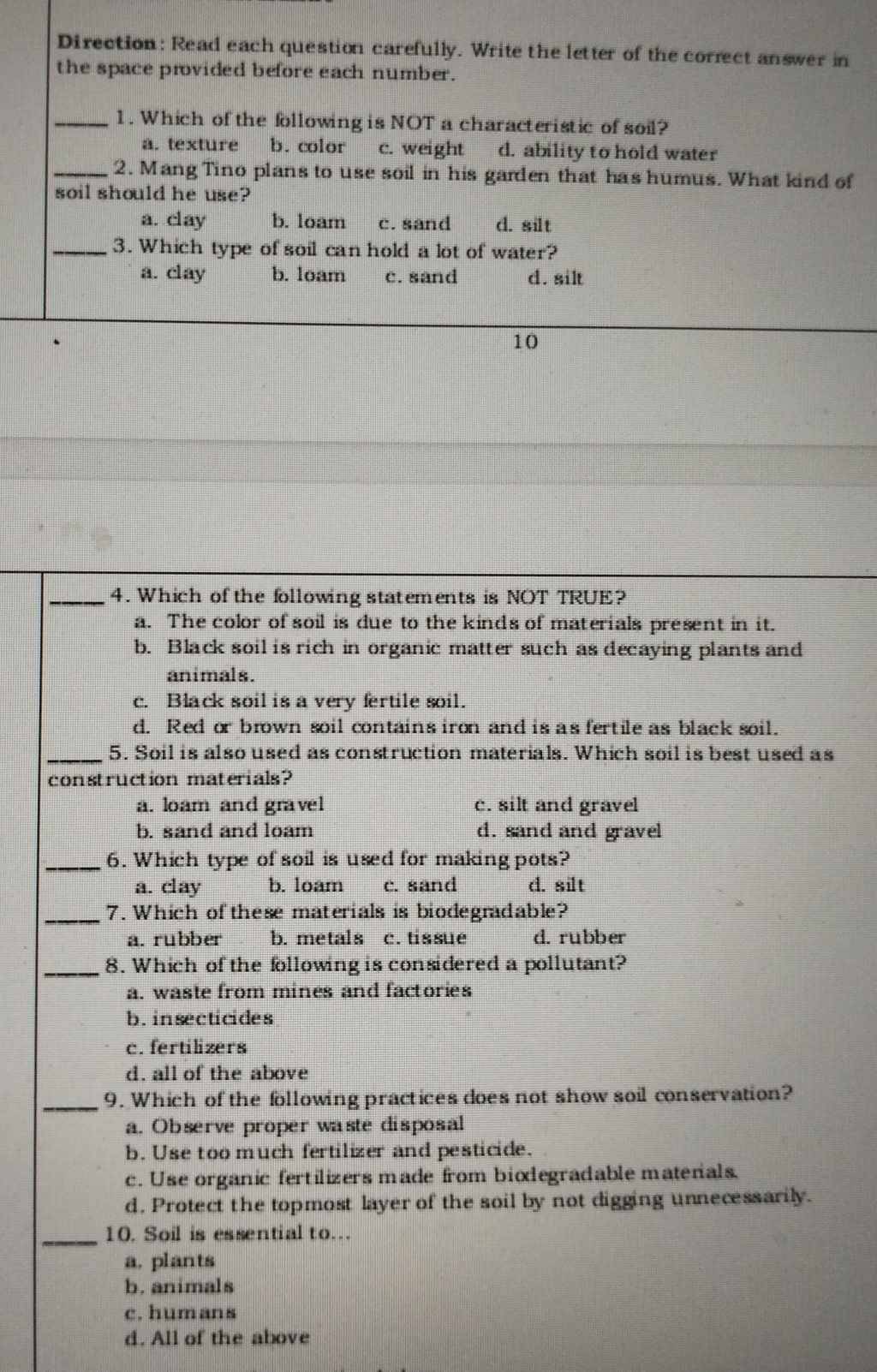 Direction: Read each question carefully. Write the letter of the correct answer in
the space provided before each number.
_1. Which of the following is NOT a characteristic of soil?
a. texture b. color c. weight d. ability to hold water
_2. Mang Tino plans to use soil in his garden that has humus. What kind of
soil should he use?
a. clay b. loam c. sand d. silt
_3. Which type of soil can hold a lot of water?
a. clay b. loam c. sand d. silt
10
_4. Which of the following statements is NOT TRUE?
a. The color of soil is due to the kinds of materials present in it.
b. Black soil is rich in organic matter such as decaying plants and
animals.
c. Black soil is a very fertile soil.
d. Red or brown soil contains iron and is as fertile as black soil.
_5. Soil is also used as construction materials. Which soil is best used as
construction materials?
a. loam and gravel c. silt and gravel
b. sand and loam d. sand and gravel
_6. Which type of soil is used for making pots?
a. clay b. loam c. sand d. silt
_7. Which of these materials is biodegradable?
a. rubber b. metals c. tissue d. rubber
_8. Which of the following is considered a pollutant?
a. waste from mines and factories
b. insecticides
c. fertilizers
d. all of the above
_9. Which of the following practices does not show soil conservation?
a. Observe proper waste disposal
b. Use too much fertilizer and pesticide.
c. Use organic fertilizers made from bixdegradable matenals.
d. Protect the topmost layer of the soil by not digging unnecessarily.
_10. Soil is essential to.
a. plants
b. animals
c. humans
d. All of the above