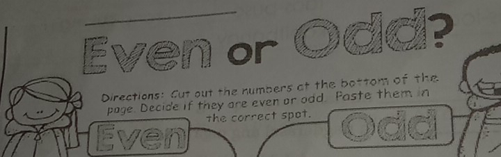 a ? 
Even or 
Directions: Cut out the numbers at the bottom of the 
page. Decide if they are even or odd. Paste them in 
the correct spot. 
Even Odd