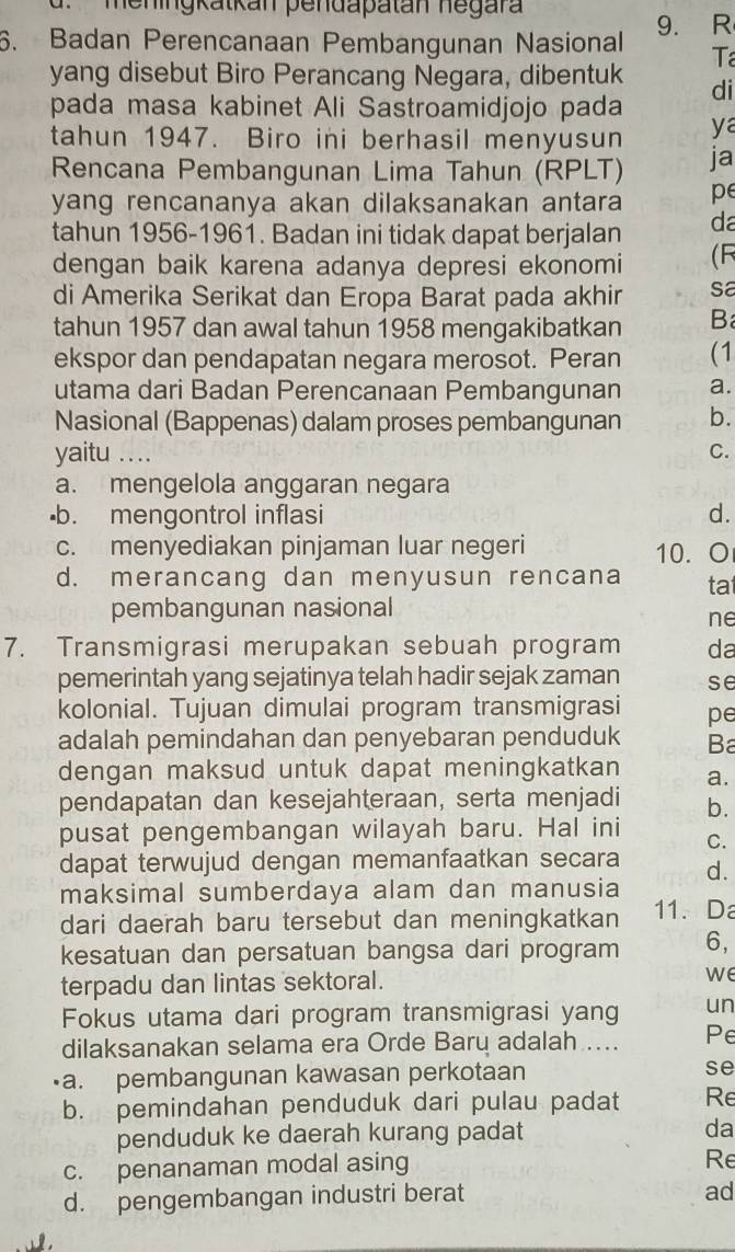 meningkatkan pendapatan negara
6. Badan Perencanaan Pembangunan Nasional 9. R
Ta
yang disebut Biro Perancang Negara, dibentuk di
pada masa kabinet Ali Sastroamidjojo pada
ya
tahun 1947. Biro ini berhasil menyusun ja
Rencana Pembangunan Lima Tahun (RPLT)
yang rencananya akan dilaksanakan antara pe
tahun 1956-1961. Badan ini tidak dapat berjalan da
dengan baik karena adanya depresi ekonomi (R
di Amerika Serikat dan Eropa Barat pada akhir sa
tahun 1957 dan awal tahun 1958 mengakibatkan B
ekspor dan pendapatan negara merosot. Peran (1
utama dari Badan Perencanaan Pembangunan a.
Nasional (Bappenas) dalam proses pembangunan b.
yaitu .. .. C.
a. mengelola anggaran negara
·b. mengontrol inflasi d.
c. menyediakan pinjaman luar negeri 10. O
d. merancang dan menyusun rencana tat
pembangunan nasional
ne
7. Transmigrasi merupakan sebuah program da
pemerintah yang sejatinya telah hadir sejak zaman se
kolonial. Tujuan dimulai program transmigrasi pe
adalah pemindahan dan penyebaran penduduk Ba
dengan maksud untuk dapat meningkatkan a.
pendapatan dan kesejahteraan, serta menjadi b.
pusat pengembangan wilayah baru. Hal ini
C.
dapat terwujud dengan memanfaatkan secara d.
maksimal sumberdaya alam dan manusia
dari daerah baru tersebut dan meningkatkan 11. Da
kesatuan dan persatuan bangsa dari program 6,
terpadu dan lintas sektoral. we
Fokus utama dari program transmigrasi yang un
dilaksanakan selama era Orde Baru adalah ... Pe
a. pembangunan kawasan perkotaan se
b. pemindahan penduduk dari pulau padat Re
penduduk ke daerah kurang padat da
c. penanaman modal asing
Re
d. pengembangan industri berat
ad