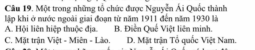 Một trong những tổ chức được Nguyễn Ái Quốc thành
lập khi ở nước ngoài giai đoạn từ năm 1911 đến năm 1930 là
A. Hội liên hiệp thuộc địa. B. Điền Quế Việt liên minh.
C. Mặt trận Việt - Miên - Lào. D. Mặt trận Tổ quốc Việt Nam.