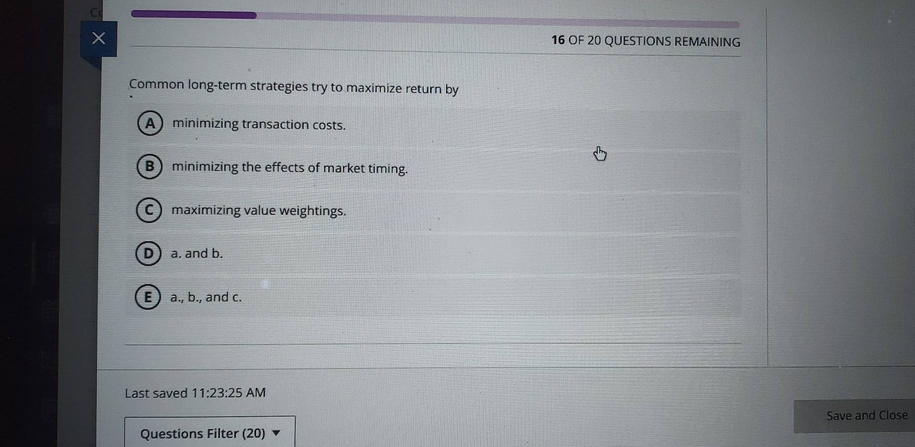 OF 20 QUESTIONS REMAINING
Common long-term strategies try to maximize return by
Aminimizing transaction costs.
B minimizing the effects of market timing.
C maximizing value weightings.
a. and b.
E) a., b., and c.
Last saved 11:23:25 AM
Save and Close
Questions Filter (20)