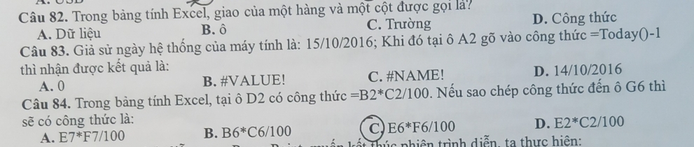 Trong bảng tính Excel, giao của một hàng và một cột được gọi là?
A. Dữ liệu B. ô C. Trường D. Công thức
Câu 83. Giả sử ngày hệ thống của máy tính là: 15/10/2016; Khi đó tại ô A2 gõ vào công thức =Today()-1
thì nhận được kết quả là:
A. 0 B. #VALUE! C. #NAME! D. 14/10/2016
Câu 84. Trong bảng tính Excel, tại ô D2 có công thức =B2^* C 2/100 0. Nếu sao chép công thức đến ô G6 thì
sẽ có công thức là: E2^*C2/100
A. E7^*F7/100 B. B6^*C6/100 C E6*F6/100 D.
* húc phiên trình diễn, ta thực hiện: